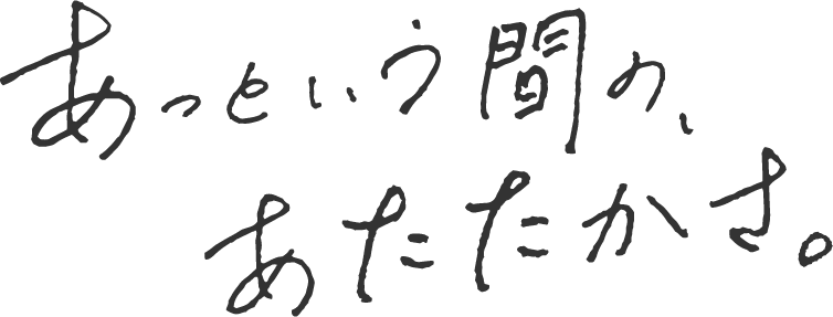 あっという間のあたたかさ。
