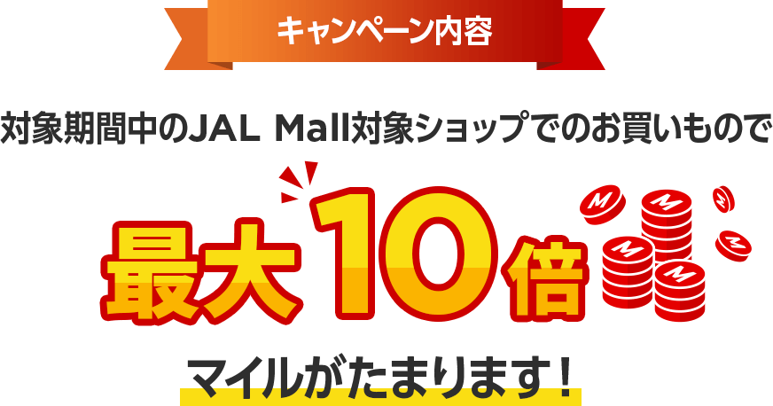 キャンペーン内容 対象期間中のJAL Mall対象ショップでのお買いもので最大10倍マイルがたまります！