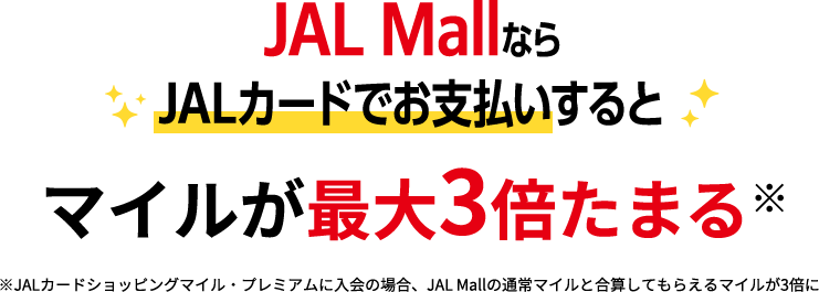 JAL MallならJALカードでお支払いするとマイルが最大3倍たまる※※JALカードショッピングマイル・プレミアムに入会の場合、JAL Mallの通常マイルと合算してもらえるマイルが3倍に
