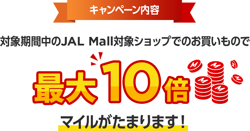 キャンペーン内容 対象期間中のJALMALL対象ショップでのお買いもので最大10倍マイルがたまります！