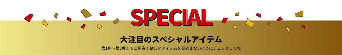 SPECIAL 大注目のスペシャルアイテム 第1弾～第3弾までご用意！欲しいアイテムを見逃さないようにチェックしてね