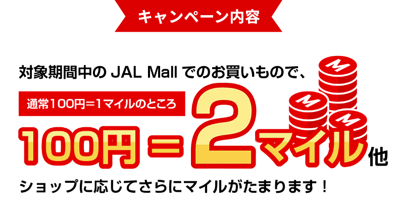 キャンペーン内容 対象期間中のJAL Mallでのお買いもので、通常100円＝1マイルのところ、100円＝3マイル他、ショップに応じてさらにマイルがたまります！