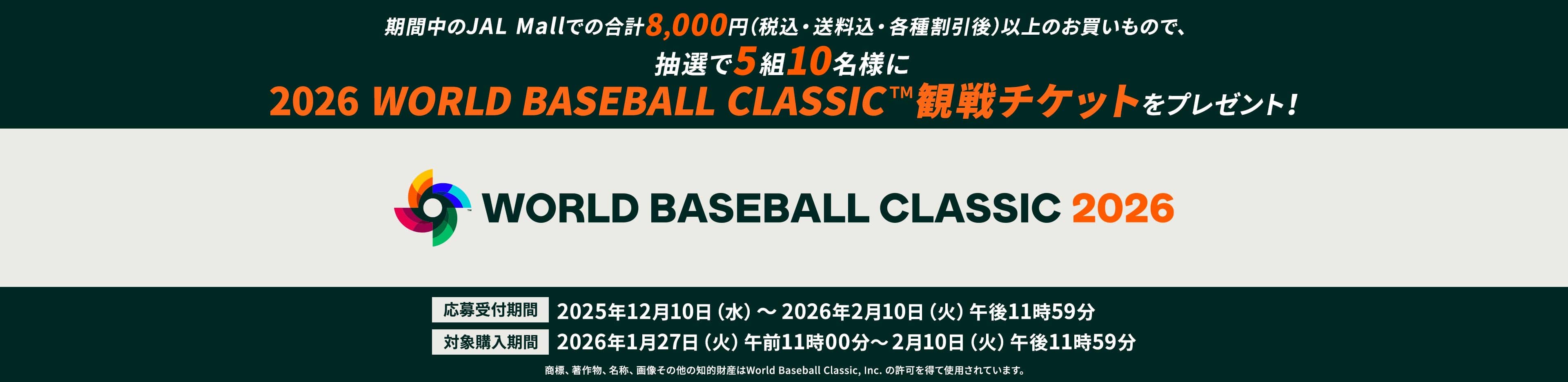 期間中のJAL Mallでの合計8,000円（税込・送料込・各種割引後）以上のお買いもので、抽選で5組10名様に2026 WORLD BASEBALL CLASSIC™観戦チケットをプレゼント！ 応募受付期間：2025年12月10日（水）～2026年2月10日（火）午後11時59分、対象購入期間：2026年1月27日（火）午前11時00分～2月10日（火）午後11時59分 商標、著作物、名称、画像その他の知的財産はWorld Baseball Classic, Inc. の許可を得て使用されています。